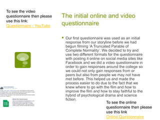 The initial online and video
questionnaire
 Our first questionnaire was used as an initial
response from our storyline before we had
begun filming ‘A Truncated Parable of
Complete Normality’. We decided to try and
use two different formats for the questionnaire
with posting it online on social media sites like
Facebook and we did a video questionnaire in
order to gain responses around the college so
we could not only gain responses from or
peers but also from people we may not have
met before. This helped us and made the
process easier to do due to the fact that we
knew where to go with the film and how to
improve the film and how to stay faithful to the
hybrid of psychological drama and science
fiction.
To see the video
questionnaire then please
use this link:
Questionnaire - YouTube
To see the online
questionnaire then please
use this link
Online Questionnaire
 