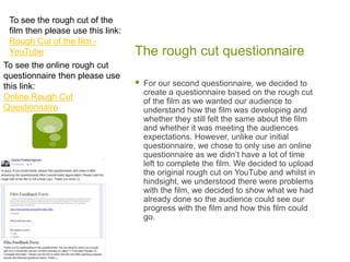 The rough cut questionnaire
 For our second questionnaire, we decided to
create a questionnaire based on the rough cut
of the film as we wanted our audience to
understand how the film was developing and
whether they still felt the same about the film
and whether it was meeting the audiences
expectations. However, unlike our initial
questionnaire, we chose to only use an online
questionnaire as we didn’t have a lot of time
left to complete the film. We decided to upload
the original rough cut on YouTube and whilst in
hindsight, we understood there were problems
with the film, we decided to show what we had
already done so the audience could see our
progress with the film and how this film could
go.
To see the rough cut of the
film then please use this link:
Rough Cut of the film -
YouTube
To see the online rough cut
questionnaire then please use
this link:
Online Rough Cut
Questionnaire
 