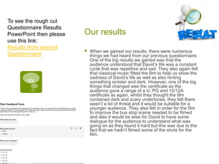 Our results
 When we gained our results, there were numerous
things we had heard from our previous questionnaire.
One of the big results we gained was that the
audience understood that David’s life was a constant
cycle that was repetitive and sad. They also again felt
that classical music fitted the film to help us show the
sadness of David’s life as well as also hinting
something sinister and dark. However, one of the big
things that changed was the certificate as the
audience gave a range of a U, PG and 12/12A
certificate as again, whilst they thought the film
contained dark and scary undertones, they felt there
wasn’t a lot of threat and it would be suitable for a
younger audience. They also felt in order for the film
to improve the bus stop scene needed to be filmed
and also it would be wise for David to have some
dialogue for the audience to understand what was
going on as they found it hard but this was due to the
fact that we hadn’t filmed some of the shots for the
film.
To see the rough cut
Questionnaire Results
PowerPoint then please
use this link:
Results from second
Questionnaire
 