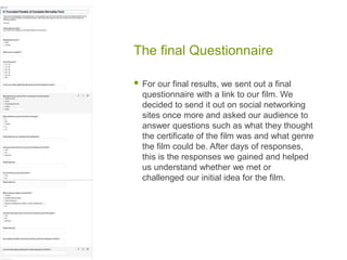 The final Questionnaire
 For our final results, we sent out a final
questionnaire with a link to our film. We
decided to send it out on social networking
sites once more and asked our audience to
answer questions such as what they thought
the certificate of the film was and what genre
the film could be. After days of responses,
this is the responses we gained and helped
us understand whether we met or
challenged our initial idea for the film.
 