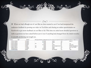  When we had a Rough cut of our film we then wanted to see if we had interpreted the
audiences feedback by posting out video on YouTube and sharing an online questionnaire on
Facebook to get more feedback on our film so far. This time we asked more detailed questions as
well as questions we have asked before just to see if anything had changed from the initial storyline
to actually producing our rough cut.
 