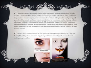  Once we had specified who our target audience would be we planned around the elements which we could
include in a 15 rated film. When planning our film we decided to give our film a 15 certificate as 12A couldn't show
drug use which we intended to put in, however it never made the final cut. Although our film hasn't got drug use I
personally still feel that is 15 certificate as it hint towards death and has a complicated storyline. Our target audience
is both males and females, at the average age between 15-25 as the teenage characters and storyline would mainly
entertain the audience in that range. We also aimed our film at British people, specifically northern people due to the
location and accents in the film, this will make it relate-able for the British audience as they can connect as the film is
located in Yorkshire.
 Films that attract a similar audience in the same genre, could be Girl, Interrupted, Silence of the Lambs and
Butterfly Effect. They all have conventions of psychological thrillers and I would typically associate them with a
similar age range to our film.
 