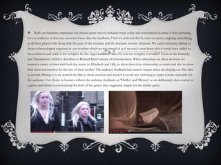  Both our locations emphasise our chosen genre and we included many codes and conventions to make is less confusing
for our audience as that was our main focus after the feedback. I feel we achieved this by mise-en-scene, scripting and editing,
as all three played with along with the pace of the storyline and the dramatic mystery elements. We used continuity editing to
show a chronological sequence in our storyline which we was proud of as if we used a non linear plot it would have added to
the confusion and made it too complex for the target audience. Also if it was too complex it wouldn't focus on the Intensity
and Transparency which is described in Richard Dyer's theory of entertainment. When rehearsing our shots we knew we
wanted a variety of shot with both the sisters in, Elizabeth and Lilly, to show their close relationship as sisters and also to show
their mirrored emotion for the loss of their mother. The audience feedback had massive impact when developing our film idea
to actually filming it as we wanted the film to show emotion and wanted to avoid any confusing to make it more enjoyable for
the audience. Our choice in location reflects the audience feedback on 'Thriller' and 'Mystery' as we deliberately shot a scene in
a grave yard which is conventional for both of the genres they suggested, mainly for the thriller genre.
 