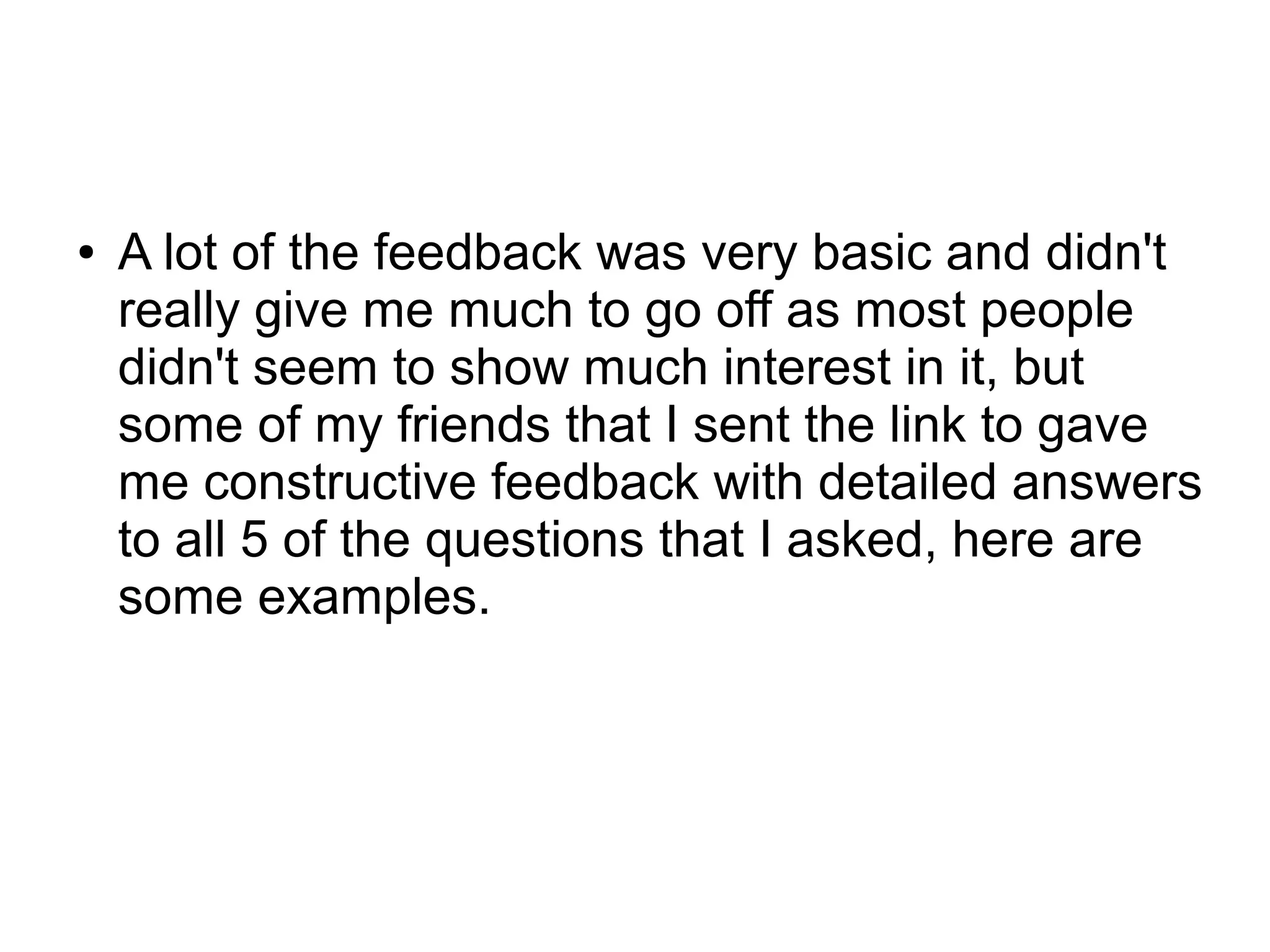 ● A lot of the feedback was very basic and didn't
really give me much to go off as most people
didn't seem to show much interest in it, but
some of my friends that I sent the link to gave
me constructive feedback with detailed answers
to all 5 of the questions that I asked, here are
some examples.
 