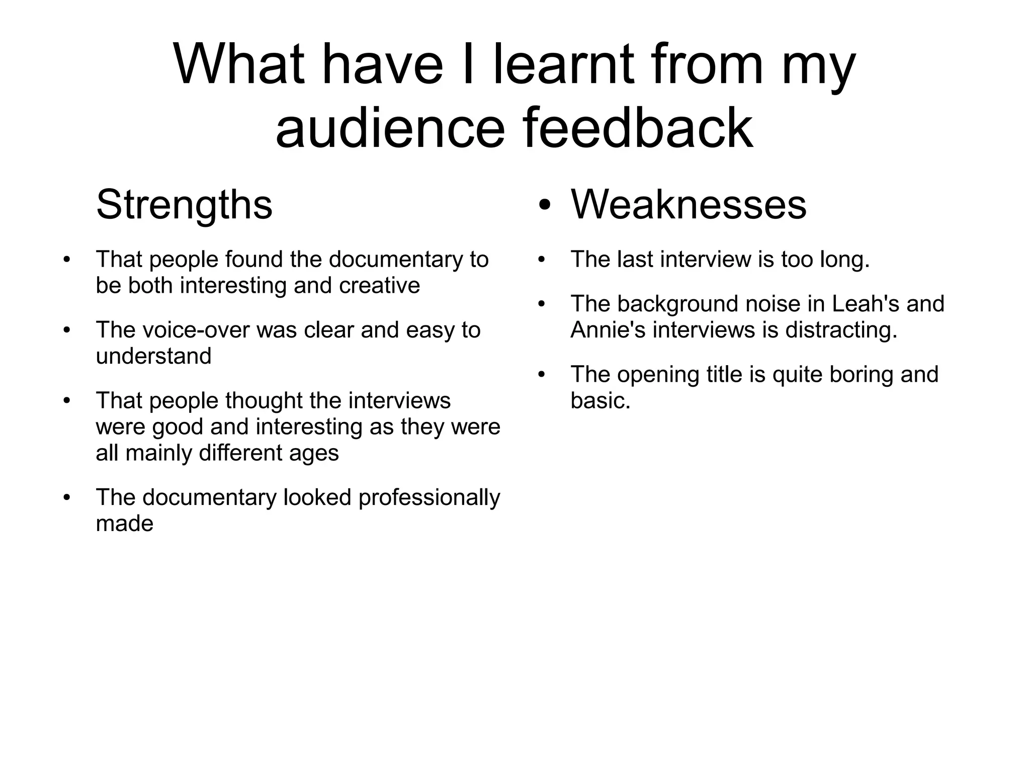 What have I learnt from my
audience feedback
Strengths
● That people found the documentary to
be both interesting and creative
● The voice-over was clear and easy to
understand
● That people thought the interviews
were good and interesting as they were
all mainly different ages
● The documentary looked professionally
made
● Weaknesses
● The last interview is too long.
● The background noise in Leah's and
Annie's interviews is distracting.
● The opening title is quite boring and
basic.
 