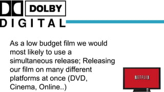 As a low budget film we would
most likely to use a
simultaneous release; Releasing
our film on many different
platforms at once (DVD,
Cinema, Online..)
 