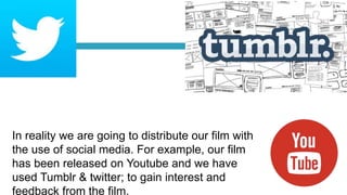 In reality we are going to distribute our film with
the use of social media. For example, our film
has been released on Youtube and we have
used Tumblr & twitter; to gain interest and
feedback from the film.
 
