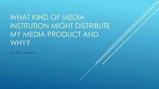 WHAT KIND OF MEDIA
INSTITUTION MIGHT DISTRIBUTE
MY MEDIA PRODUCT AND
WHY?
by Tom Fearon
 