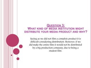 QUESTION 3:
WHAT KIND OF MEDIA INSTITUTION MIGHT
DISTRIBUTE YOUR MEDIA PRODUCT AND WHY?
Seeing as we did not film a complete product it is
difficult considering distribution. However, if we
did make the entire film it would not be distributed
by a big production company, due to being a
student film.
 