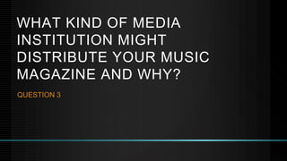 WHAT KIND OF MEDIA
INSTITUTION MIGHT
DISTRIBUTE YOUR MUSIC
MAGAZINE AND WHY?
QUESTION 3
 