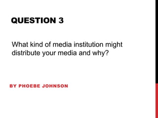 BY PHOEBE JOHNSON
QUESTION 3
What kind of media institution might
distribute your media and why?
 