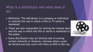 What is a distributor and what does it
do?
 Definition: The distributor is a company or individual
or controls the way in which a film or TV series is
marketed.
 These are also responsible for setting the release date
and the way in which the film or series is marketed to
the public.
 Some distributors may act directly due to owning
certain networks or theatres, whereas others could
be limited and only work with films on DVD or Blu-ray.
 