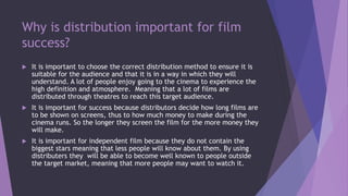 Why is distribution important for film
success?
 It is important to choose the correct distribution method to ensure it is
suitable for the audience and that it is in a way in which they will
understand. A lot of people enjoy going to the cinema to experience the
high definition and atmosphere. Meaning that a lot of films are
distributed through theatres to reach this target audience.
 It is important for success because distributors decide how long films are
to be shown on screens, thus to how much money to make during the
cinema runs. So the longer they screen the film for the more money they
will make.
 It is important for independent film because they do not contain the
biggest stars meaning that less people will know about them. By using
distributers they will be able to become well known to people outside
the target market, meaning that more people may want to watch it.
 