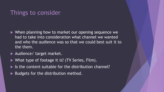 Things to consider
 When planning how to market our opening sequence we
had to take into consideration what channel we wanted
and who the audience was so that we could best suit it to
the them.
 Audience/ target market.
 What type of footage it is? (TV Series, Film).
 Is the content suitable for the distribution channel?
 Budgets for the distribution method.
 
