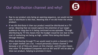 Our distribution channel and why?
 Due to our product only being an opening sequence, we would not be
able to distribute is like that. Meaning that if we did finish the whole
product.
 If we did distribute it then our product would be distributed as a TV
series Meaning that we would capture the attention of our target
audience for long due to it being continued across episodes. Through
distributing by TV this means that the budget would be low due to the
cost of marketing not being as high, unlike films being distributed
through theatres.
 When distributing through TV we would need to pick a channel/s that
our target market use a lot. I would personally choose channel 5
because a lot of films are shown on this channel, and this also means
that other TV Broadband Companies such as SKY and BT will be able to
show our product, helping to promote it more.
 