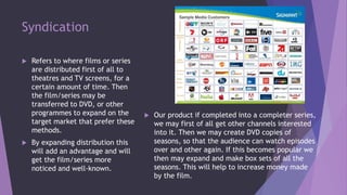 Syndication
 Refers to where films or series
are distributed first of all to
theatres and TV screens, for a
certain amount of time. Then
the film/series may be
transferred to DVD, or other
programmes to expand on the
target market that prefer these
methods.
 By expanding distribution this
will add an advantage and will
get the film/series more
noticed and well-known.
 Our product if completed into a completer series,
we may first of all get other channels interested
into it. Then we may create DVD copies of
seasons, so that the audience can watch episodes
over and other again. If this becomes popular we
then may expand and make box sets of all the
seasons. This will help to increase money made
by the film.
 