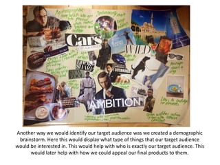 Another way we would identify our target audience was we created a demographic
brainstorm. Here this would display what type of things that our target audience
would be interested in. This would help with who is exactly our target audience. This
would later help with how we could appeal our final products to them.
 
