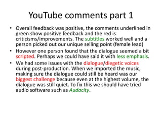 YouTube comments part 1
• Overall feedback was positive, the comments underlined in
green show positive feedback and the red is
criticisms/improvements. The subtitles worked well and a
person picked out our unique selling point (female lead)
• However one person found that the dialogue seemed a bit
scripted. Perhaps we could have said it with less emphasis.
• We had some issues with the dialogue/diegetic voices
during post-production. When we imported the music,
making sure the dialogue could still be heard was our
biggest challenge because even at the highest volume, the
dialogue was still quiet. To fix this we should have tried
audio software such as Audacity.
 