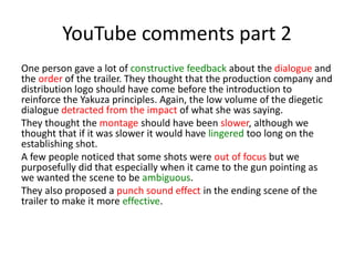 YouTube comments part 2
One person gave a lot of constructive feedback about the dialogue and
the order of the trailer. They thought that the production company and
distribution logo should have come before the introduction to
reinforce the Yakuza principles. Again, the low volume of the diegetic
dialogue detracted from the impact of what she was saying.
They thought the montage should have been slower, although we
thought that if it was slower it would have lingered too long on the
establishing shot.
A few people noticed that some shots were out of focus but we
purposefully did that especially when it came to the gun pointing as
we wanted the scene to be ambiguous.
They also proposed a punch sound effect in the ending scene of the
trailer to make it more effective.
 