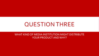 QUESTION THREE
WHAT KIND OF MEDIA INSTITUTION MIGHT DISTRIBUTE
YOUR PRODUCT ANDWHY?
 