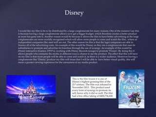I would like my film to be to be distributed by a large conglomerate for many reasons. One of the reasons I say this
is because having a large conglomerate allows us to get a bigger budget, which therefore creates a better product
as more has gone into it. Another reason would be because it allows the film to have better advertising as the large
conglomerates are more worldly recognised which will allow more people to come and watch the film , where as
independent companies like steel mill are not. The other reason for this is that the lager companies are able to
finance all of the advertising costs. An example of this would be Disney as they are a conglomerate that uses its
subsidiaries to promote and advertise its franchise through the use of synergy. An example of this would be
Disney interactive (Games, DVD’s), working with Disney Records (songs) to promote ‘Frozen’. By doing this it
allows people who consume the media in different ways a chance to see the product. The effect that this will have
on my film is that more people will be able to come and watch it, as there is a wider audience. Moreover having a
conglomerate like ‘Disney’ produce my film will mean that I will be able to have better visual quality, this will
mean a greater viewing experience for the consumers of my media product.
Disney
This is the film frozen it is one of
Disney's highest grossing film of the
21st century. The film was released in
November 2013. This product used
every form of synergy to promote its
self, hence why it did so well. The film
had a box office taking of $400,736,600.
 