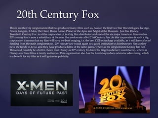 20th Century Fox
This is another big conglomerate that has produced many films such as, Avatar, the first two Star Wars trilogies, Ice Age,
Power Rangers, X-Men, Die Hard, Home Alone, Planet of the Apes and Night at the Museum. Just like Disney,
Twentieth Century Fox is a film corporation ,it is a big film distributor and one of the six major American film studios.
20th century fox is now a subsidiary of the new film coelomate called 21st Century Fox. As this corporation is such a big
corporation it means that my film will have the best imaging, i.e. the best CGI technology available, as it will have a lot of
funding from the main conglomerate. 20th century fox would again be a good institution to distribute my film as they
have the funds to do so, and they have produced films of the same genre, where as the conglomerate Disney has not.
This could possibly be a better choice than Disney as 20th century fox have the target audience I want (teens), where as
Disney aim there films a family audiences. This organisation also has the funds to produce extensive advertising, which
is a benefit for my film as it will get more publicity.
 