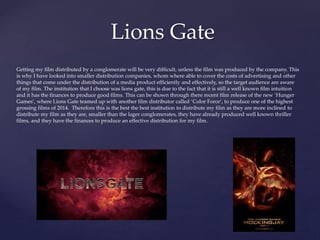 Lions Gate
Getting my film distributed by a conglomerate will be very difficult, unless the film was produced by the company. This
is why I have looked into smaller distribution companies, whom where able to cover the costs of advertising and other
things that come under the distribution of a media product efficiently and effectively, so the target audience are aware
of my film. The institution that I choose was lions gate, this is due to the fact that it is still a well known film intuition
and it has the finances to produce good films. This can be shown through there recent film release of the new ‘Hunger
Games’, where Lions Gate teamed up with another film distributor called ‘Color Force’, to produce one of the highest
grossing films of 2014. Therefore this is the best the best institution to distribute my film as they are more inclined to
distribute my film as they are, smaller than the lager conglomerates, they have already produced well known thriller
films, and they have the finances to produce an effective distribution for my film.
 