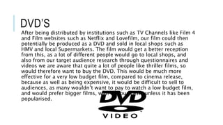 DVD’S
After being distributed by institutions such as TV Channels like Film 4
and Film websites such as Netflix and Lovefilm, our film could then
potentially be produced as a DVD and sold in local shops such as
HMV and local Supermarkets. The film would get a better reception
from this, as a lot of different people would go to local shops, and
also from our target audience research through questionnaires and
videos we are aware that quite a lot of people like thriller films, so
would therefore want to buy the DVD. This would be much more
effective for a very low budget film, compared to cinema release,
because as well as being expensive, it would be difficult to sell to
audiences, as many wouldn’t want to pay to watch a low budget film,
and would prefer bigger films, with famous casts unless it has been
popularised.
 