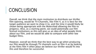 CONCLUSION
Overall, we think that the main institution to distribute our thriller
film opening, would be TV Channels, like Film 4, as it is best for the
target audience we want to show it to, and the time it would likely be
shown being appropriate with the Watershed allowing the film to
progress. Also, as a starting point, we could potentially use film
festival institutions as this will give us an idea of what people think
about our film, and we would be able to compare with other low
budget films.
However, overall we think that the best way to go when producing
our film would be through TV channels such as film 4 as by looking
at the films film 4 often plays we believe our thriller would fit into
this and therefore be successful.
 