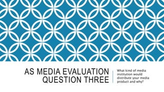 AS MEDIA EVALUATION
QUESTION THREE
What kind of media
institution would
distribute your media
product and why?
 