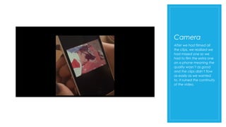 Camera
After we had filmed all
the clips, we realised we
had missed one so we
had to film the extra one
on a phone meaning the
quality wasn’t as good
and the clips didn’t flow
as easily as we wanted
to. It ruined the continuity
of the video.
 