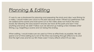 Planning & Editing
If I was to use a storyboard for planning and preparing the shots and clips I was filming for
a video, I would make sure I stuck to the plan because when I filmed our preliminary task
we added some scenes and took some out so the video does not match the story
board. By following the story board it ensures we have all the parts and don’t miss
anything and since we didn’t follow ours we did end up making a few mistakes whilst
filming, e.g. forgetting a scene and not doing the ending.
When editing, I would make sure we used out time as effectively as possible. We did
spend a lot of time editing but a lot of the time was looking through effects to try and
find the right ones and for our film there wasn’t many effects which fit our clips.
 