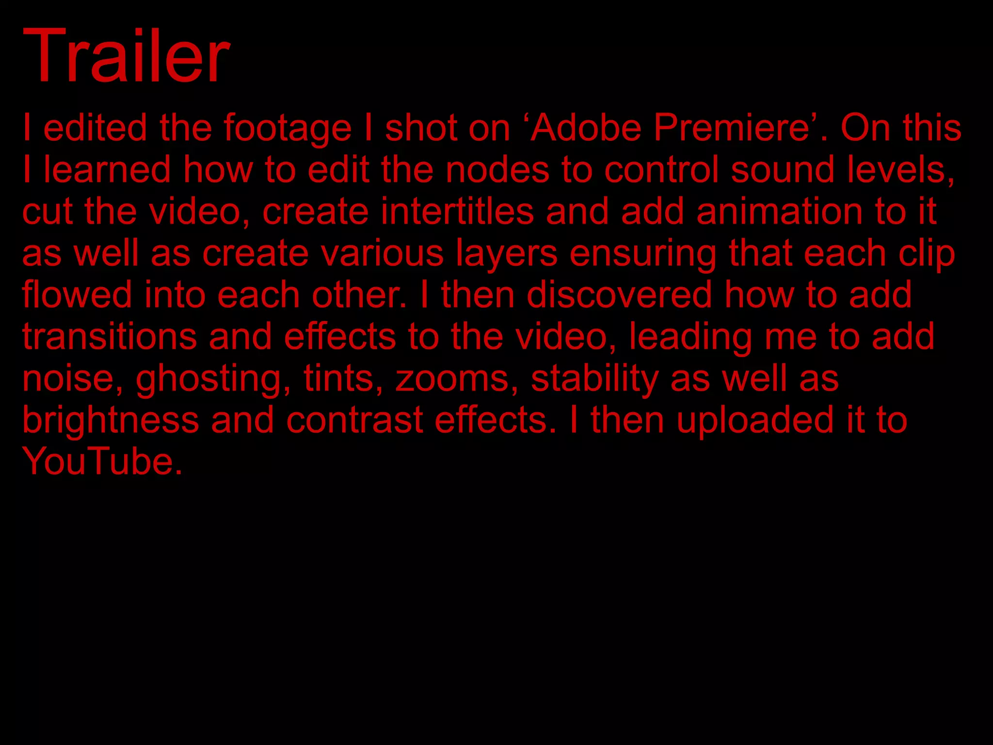Trailer
I edited the footage I shot on ‘Adobe Premiere’. On this
I learned how to edit the nodes to control sound levels,
cut the video, create intertitles and add animation to it
as well as create various layers ensuring that each clip
flowed into each other. I then discovered how to add
transitions and effects to the video, leading me to add
noise, ghosting, tints, zooms, stability as well as
brightness and contrast effects. I then uploaded it to
YouTube.
 