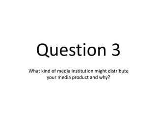 Question 3
What kind of media institution might distribute
your media product and why?
 