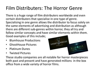 Film Distributers: The Horror Genre
There is a huge range of film distributers worldwide and even
certain distributers that specialise in one type of genre.
Specialising in one genre allows the distributer to focus solely on
the same elements of advertising and distribution as although
there are different sub-genres within horror, they all try and
follow similar concepts and have similar elements within them.
Good examples of this include;
• Blumhouse Productions
• GhostHouse Pictures
• Platinum Dunes
• Twisted Pictures
These studio companies are all notable for horror masterpieces
both past and present and have generated millions in the box
office from a wide variety of horror films.
 