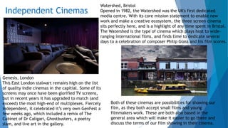 Independent Cinemas
Genesis, London
This East London stalwart remains high on the list
of quality indie cinemas in the capitial. Some of its
screens may once have been glorified TV screens,
but in recent years it has upgraded to match (and
exceed) the most high-end of multiplexes. Fiercely
independent, it celebrated it’s very own GenFest a
few weeks ago, which included a remix of The
Cabinet of Dr Caligari, Ghostbusters, a poetry
slam, and live art in the gallery.
Watershed, Bristol
Opened in 1982, the Watershed was the UK's first dedicated
media centre. With its core mission statement to enable new
work and make a creative ecosystem, the three screen cinema
sits perfectly here, and is a highlight of any time spent in Bristol.
The Watershed is the type of cinema which plays host to wide-
ranging international films, and finds time to dedicate several
days to a celebration of composer Philip Glass and his film scores.
Both of these cinemas are possibilities for showing our
film, as they both accept small films and young
filmmakers work. These are both also based in the
general area which will make it easier to go there and
discuss the terms of our film showing in their cinema.
 
