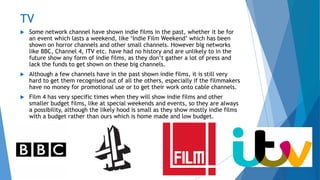 TV
 Some network channel have shown indie films in the past, whether it be for
an event which lasts a weekend, like ‘Indie Film Weekend’ which has been
shown on horror channels and other small channels. However big networks
like BBC, Channel 4, ITV etc. have had no history and are unlikely to in the
future show any form of indie films, as they don’t gather a lot of press and
lack the funds to get shown on these big channels.
 Although a few channels have in the past shown indie films, it is still very
hard to get them recognised out of all the others, especially if the filmmakers
have no money for promotional use or to get their work onto cable channels.
 Film 4 has very specific times when they will show indie films and other
smaller budget films, like at special weekends and events, so they are always
a possibility, although the likely hood is small as they show mostly indie films
with a budget rather than ours which is home made and low budget.
 