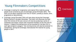 Young Filmmakers Competitions
 Cinemagic is looking for imaginative and original films made by young
people to be screened as part of Cinemagic young filmmaker 2016. The
films can be about anything at all! Fact or fiction, comedy or drama, news
programme or documentary.
 Cinemagic young filmmaker 2016 will take place during the Cinemagic
Belfast festival in October/November. The event will showcase the best
short film entries of the year and we will also be producing a series of
workshops and master classes with renowned members of the film and TV
Industry. A digital filmmaking prize will be awarded for the best film in
each age and genre category - the winning entries will also be screened ‘in
competition’ during the Cinemagic international film festival for young
people in 2017.
This film festival accepts
all types of projects and
peoples work form the
ages of 15 upwards to 25
years old. This would be
a good opportunity for
us to show off our
independent film.
 