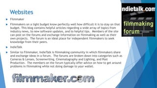 Websites
 Filmmaker
 Filmmakers on a tight budget know perfectly well how difficult it is to stay on that
budget. This blog contains helpful articles regarding a wide array of topics from
industry news, to new software updates, and to helpful tips. Members of the site
can post on the forums and exchange information on filmmaking as well as their
own projects. The forum is an ideal place for independent filmmakers to seek
knowledge from their peers.
 IndieTalk
 Similar to Filmmaker, IndieTalk is filmmaking community in which filmmakers share
and exchange ideas in a forum. The forums are broken down into categories such as
Cameras & Lenses, Screenwriting, Cinematography and Lighting, and Post
Production. The members on the forum typically offer advice on how to get around
problems in filmmaking while not doing damage to your wallet.
 
