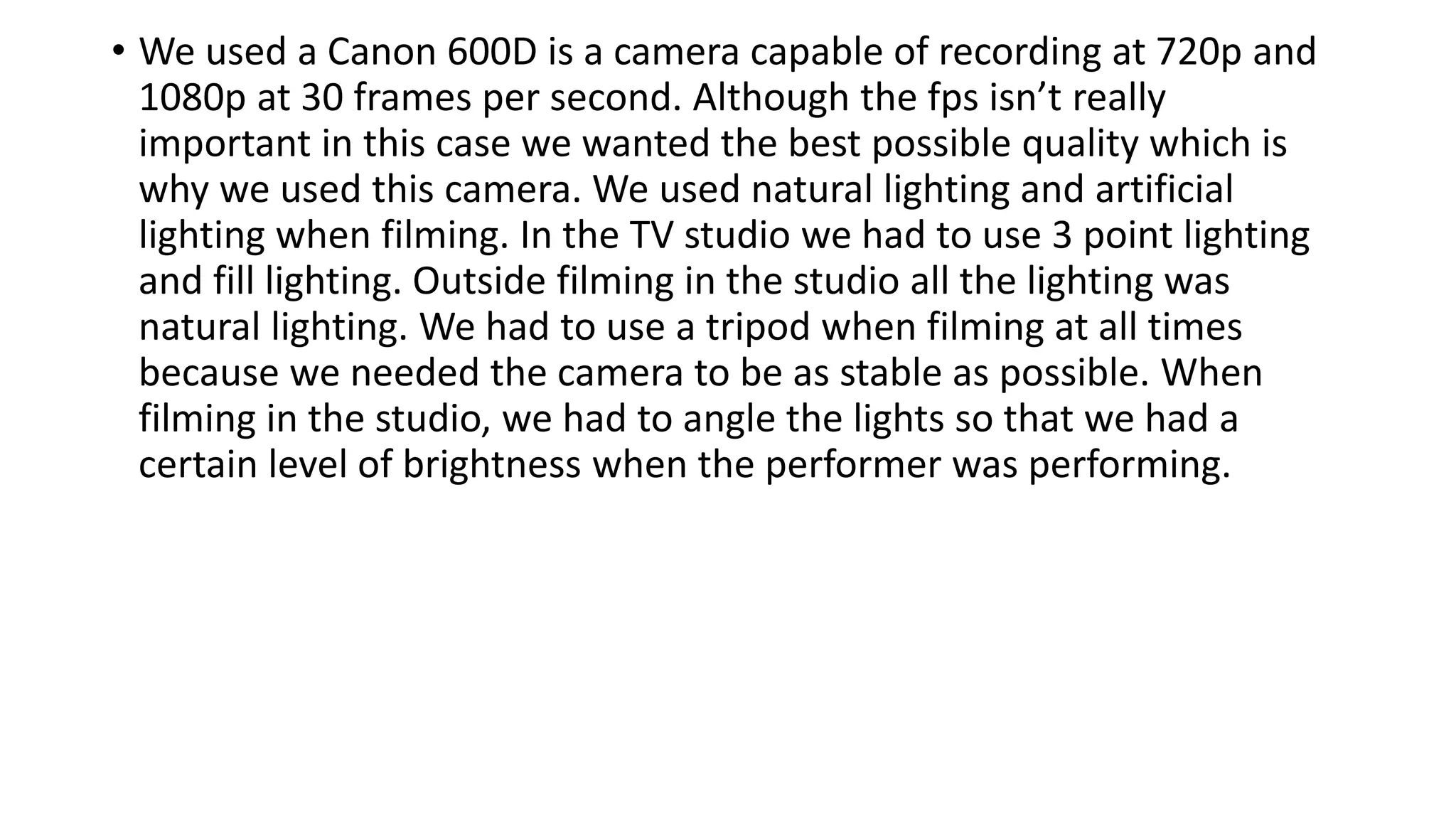 • We used a Canon 600D is a camera capable of recording at 720p and
1080p at 30 frames per second. Although the fps isn’t really
important in this case we wanted the best possible quality which is
why we used this camera. We used natural lighting and artificial
lighting when filming. In the TV studio we had to use 3 point lighting
and fill lighting. Outside filming in the studio all the lighting was
natural lighting. We had to use a tripod when filming at all times
because we needed the camera to be as stable as possible. When
filming in the studio, we had to angle the lights so that we had a
certain level of brightness when the performer was performing.
 