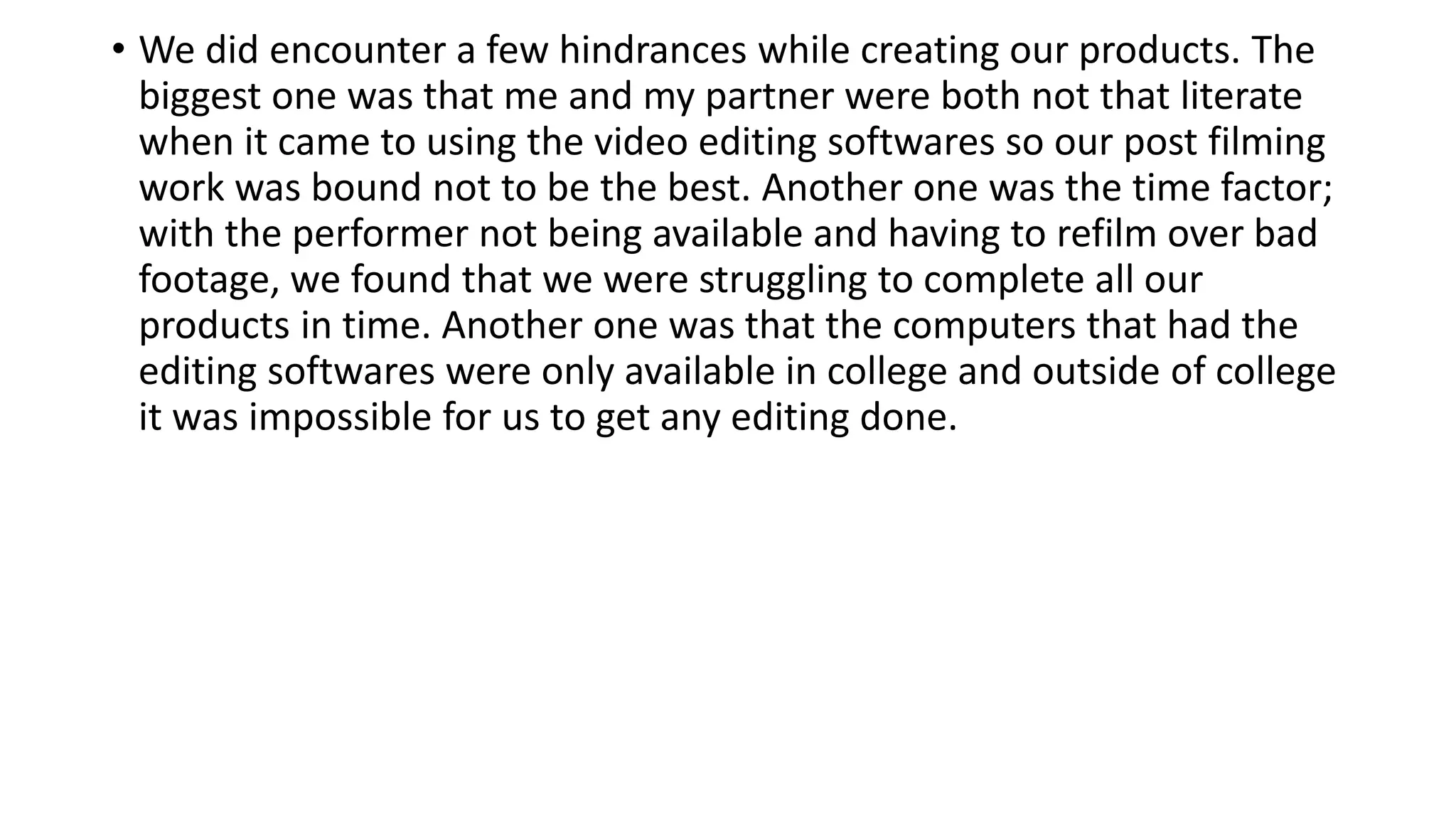 • We did encounter a few hindrances while creating our products. The
biggest one was that me and my partner were both not that literate
when it came to using the video editing softwares so our post filming
work was bound not to be the best. Another one was the time factor;
with the performer not being available and having to refilm over bad
footage, we found that we were struggling to complete all our
products in time. Another one was that the computers that had the
editing softwares were only available in college and outside of college
it was impossible for us to get any editing done.
 