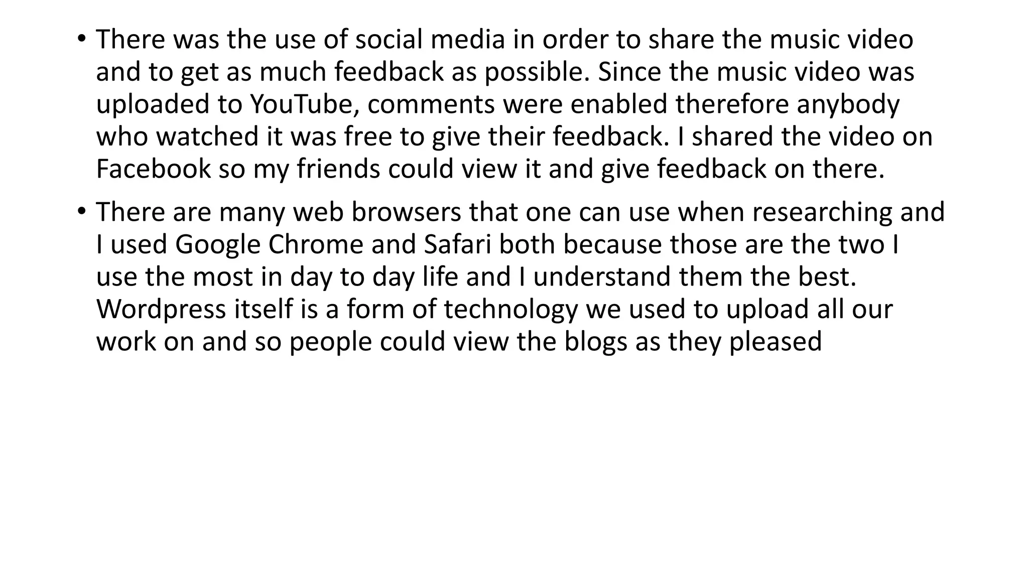 • There was the use of social media in order to share the music video
and to get as much feedback as possible. Since the music video was
uploaded to YouTube, comments were enabled therefore anybody
who watched it was free to give their feedback. I shared the video on
Facebook so my friends could view it and give feedback on there.
• There are many web browsers that one can use when researching and
I used Google Chrome and Safari both because those are the two I
use the most in day to day life and I understand them the best.
Wordpress itself is a form of technology we used to upload all our
work on and so people could view the blogs as they pleased
 