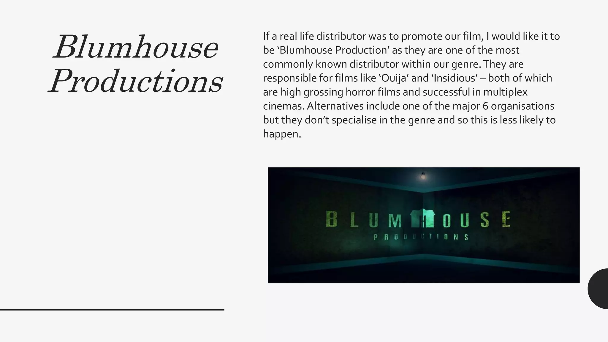 Blumhouse
Productions
If a real life distributor was to promote our film, I would like it to
be ‘Blumhouse Production’ as they are one of the most
commonly known distributor within our genre.They are
responsible for films like ‘Ouija’ and ‘Insidious’ – both of which
are high grossing horror films and successful in multiplex
cinemas. Alternatives include one of the major 6 organisations
but they don’t specialise in the genre and so this is less likely to
happen.
 