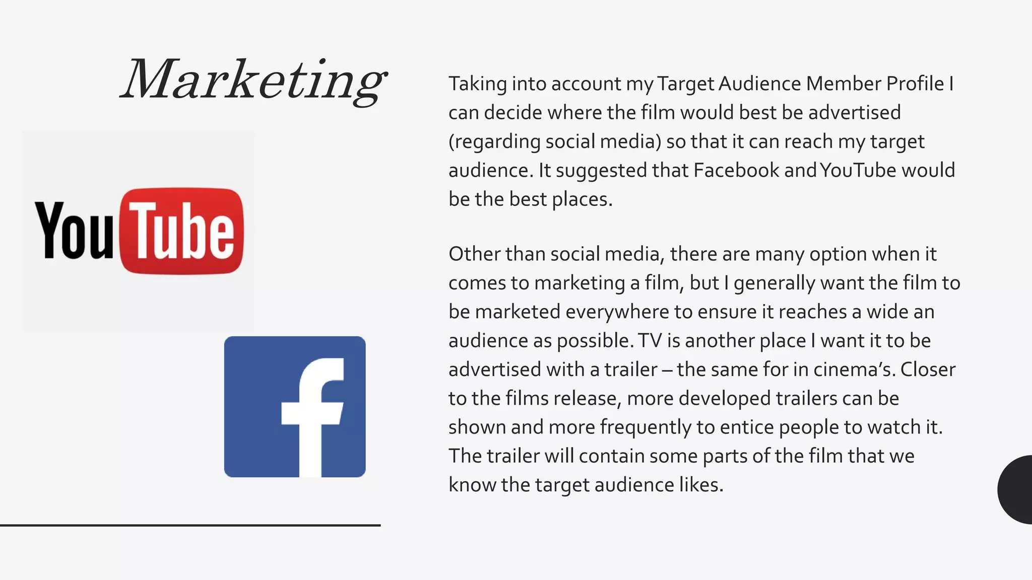 Marketing Taking into account myTargetAudience Member Profile I
can decide where the film would best be advertised
(regarding social media) so that it can reach my target
audience. It suggested that Facebook andYouTube would
be the best places.
Other than social media, there are many option when it
comes to marketing a film, but I generally want the film to
be marketed everywhere to ensure it reaches a wide an
audience as possible.TV is another place I want it to be
advertised with a trailer – the same for in cinema’s.Closer
to the films release, more developed trailers can be
shown and more frequently to entice people to watch it.
The trailer will contain some parts of the film that we
know the target audience likes.
 