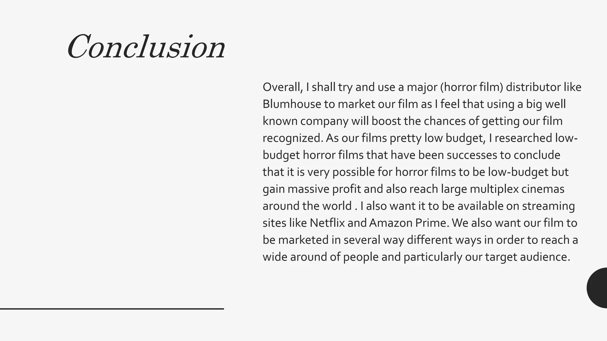 Conclusion
Overall, I shall try and use a major (horror film) distributor like
Blumhouse to market our film as I feel that using a big well
known company will boost the chances of getting our film
recognized.As our films pretty low budget, I researched low-
budget horror films that have been successes to conclude
that it is very possible for horror films to be low-budget but
gain massive profit and also reach large multiplex cinemas
around the world . I also want it to be available on streaming
sites like Netflix andAmazon Prime.We also want our film to
be marketed in several way different ways in order to reach a
wide around of people and particularly our target audience.
 