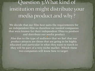 We decide that our film best suits the requirements for
an independent film so therefore we needed companies
that were known for their independent films to produce
and distribute our media product
Also due to the type of audience that we feel that our
product attracts are those that are going to be highly
educated and particular in what they want to watch so
they will be part of a very niche market. Which these
two companies will know how to target.
 