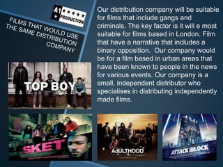 Our distribution company will be suitable
for films that include gangs and
criminals. The key factor is it will e most
suitable for films based in London. Film
that have a narrative that includes a
binary opposition. Our company would
be for a film based in urban areas that
have been known to people in the news
for various events. Our company is a
small, independent distributor who
specialises in distributing independently
made films.
 