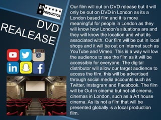 Our film will out on DVD release but it will
only be out on DVD in London as its a
London based film and it is more
meaningful for people in London as they
will know how London's situations are and
they will know the location and what its
associated with. Our film will be out in local
shops and it will be out on Internet such as
YouTube and Vimeo. This is a way will low
the audience to see the film as it will be
accessible for everyone. The digital
distributor will allow our target audience to
access the film, this will be advertised
through social media accounts such as
Twitter, Instagram and Facebook. The film
will be Out in cinema but not all cinema,
cinemas in London, such as a Art house
cinema. As its not a film that will be
presented globally is a local production
film.
 