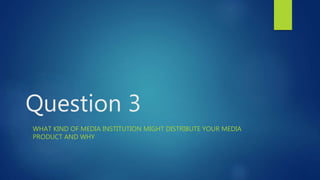 Question 3
WHAT KIND OF MEDIA INSTITUTION MIGHT DISTRIBUTE YOUR MEDIA
PRODUCT AND WHY
 