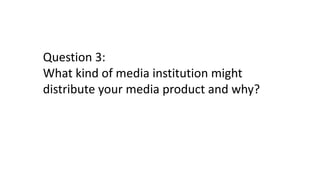 Question 3:
What kind of media institution might
distribute your media product and why?
 